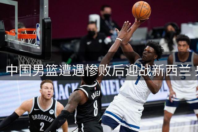 中国男篮遭遇惨败后迎战新西兰 央视调整直播安排
