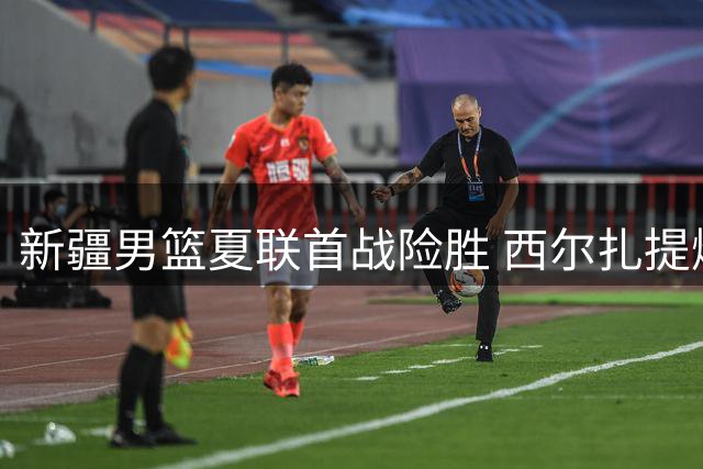 新疆男篮夏联首战险胜 西尔扎提爆发助新帅迎首胜