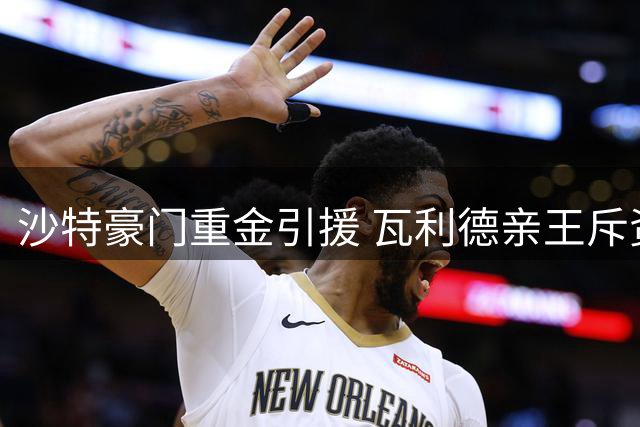 沙特豪门重金引援 瓦利德亲王斥资2亿欧打造英超锋线