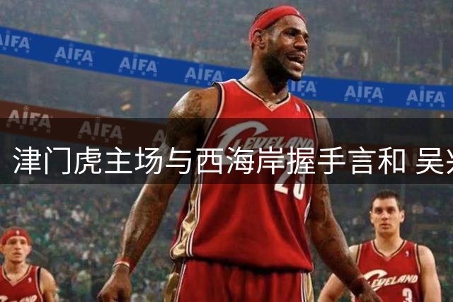 津门虎主场与西海岸握手言和 吴兴涵建功扳平