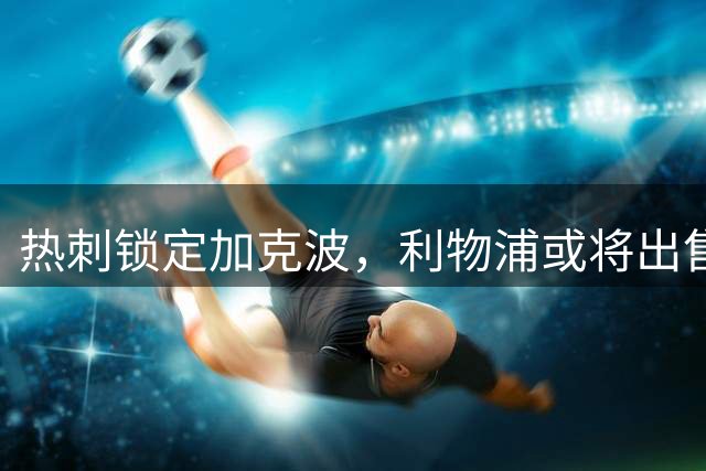 热刺锁定加克波，利物浦或将出售荷兰前锋变现