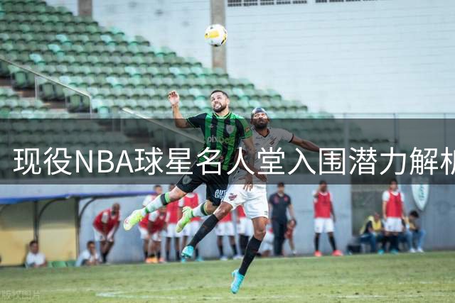 现役NBA球星名人堂入围潜力解析