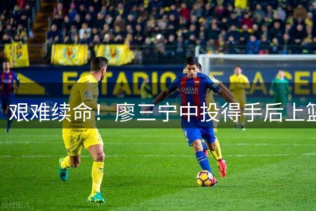 艰难续命！廖三宁中投得手后上篮也有 率队苦苦支撑