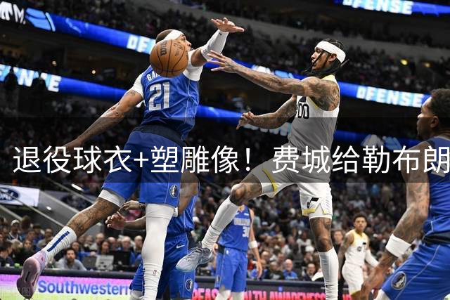 退役球衣+塑雕像！费城给勒布朗最高尊重 今夏运作联盟第一还在补强