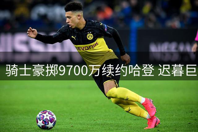 骑士豪掷9700万续约哈登 迟暮巨星获生涯最大尊重